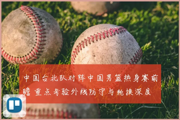 中国台北队对阵中国男篮热身赛前瞻 重点考验外线防守与轮换深度