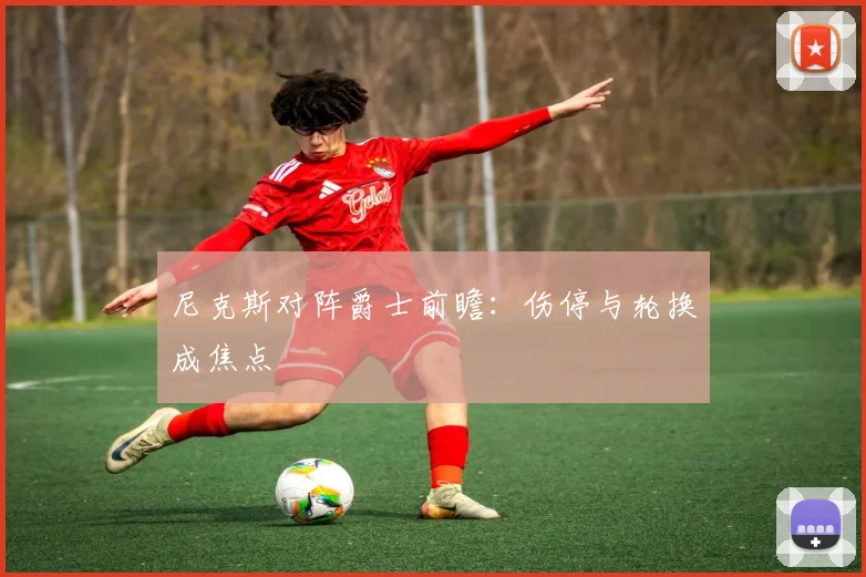 尼克斯对阵爵士前瞻:伤停与轮换成焦点