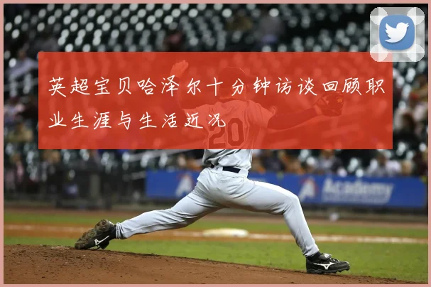 英超宝贝哈泽尔十分钟访谈回顾职业生涯与生活近况
