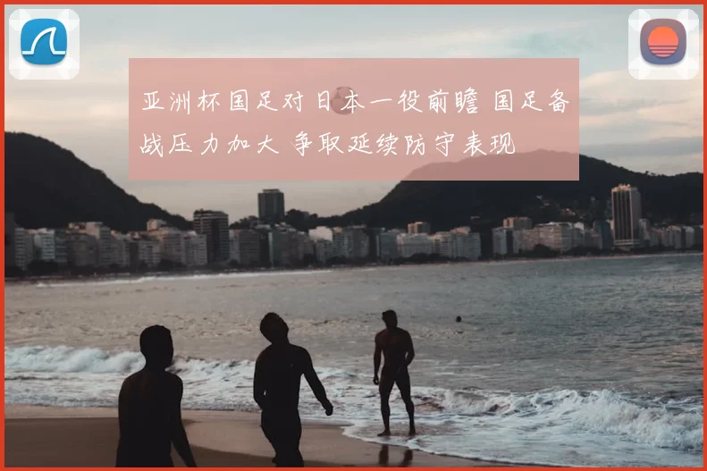 亚洲杯国足对日本一役前瞻 国足备战压力加大 争取延续防守表现