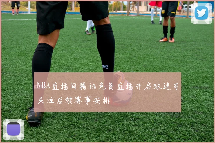 NBA直播间腾讯免费直播开启球迷可关注后续赛事安排