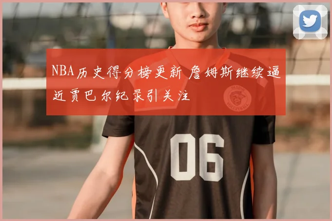 NBA历史得分榜更新 詹姆斯继续逼近贾巴尔纪录引关注