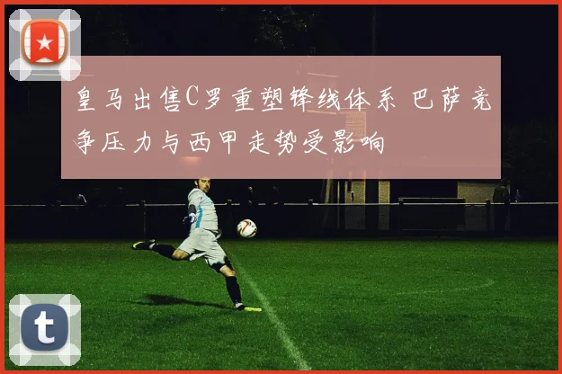 皇马出售C罗重塑锋线体系 巴萨竞争压力与西甲走势受影响