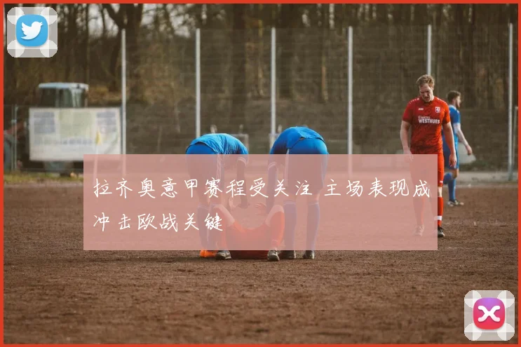 拉齐奥意甲赛程受关注 主场表现成冲击欧战关键