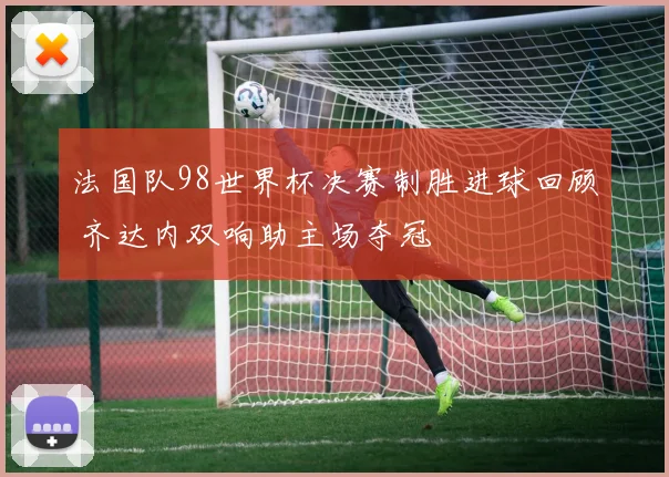 法国队98世界杯决赛制胜进球回顾 齐达内双响助主场夺冠