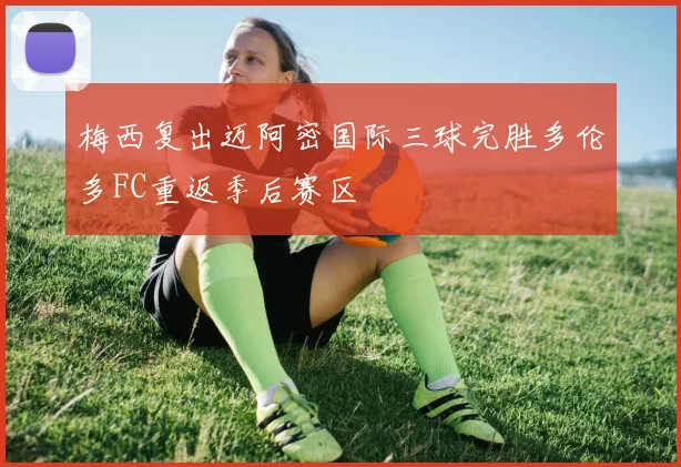 梅西复出迈阿密国际三球完胜多伦多FC重返季后赛区