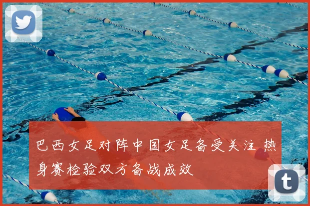 巴西女足对阵中国女足备受关注 热身赛检验双方备战成效