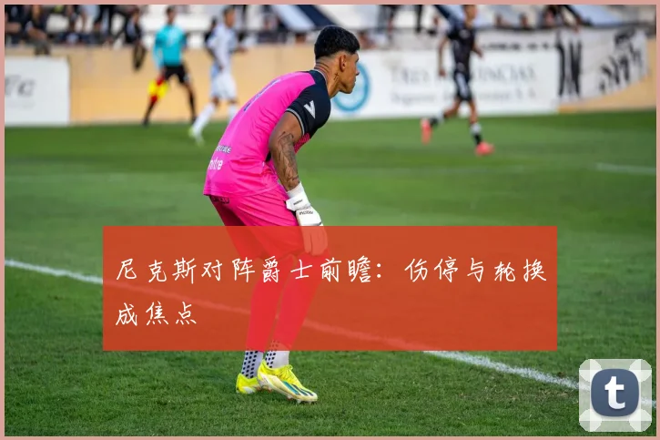 尼克斯对阵爵士前瞻：伤停与轮换成焦点