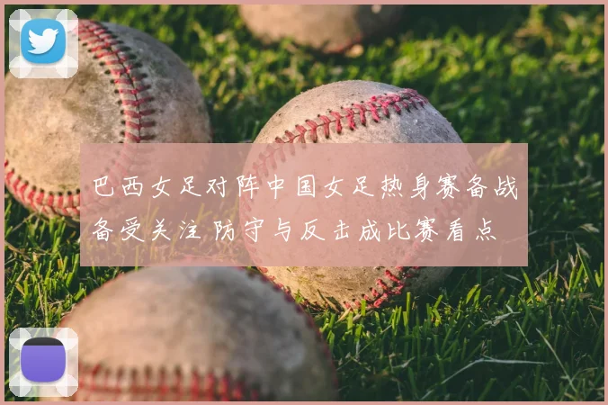 巴西女足对阵中国女足热身赛备战备受关注 防守与反击成比赛看点