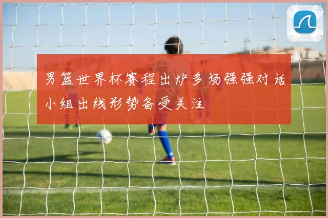 男篮世界杯赛程出炉多场强强对话小组出线形势备受关注