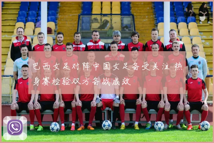 巴西女足对阵中国女足备受关注 热身赛检验双方备战成效