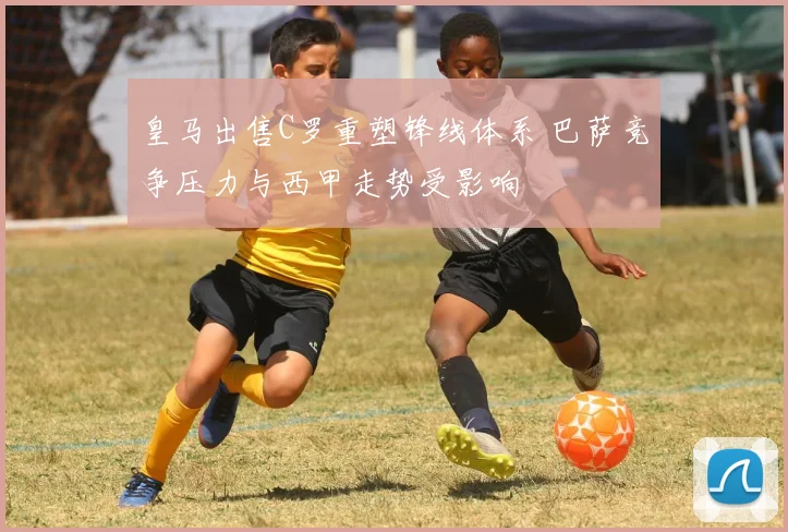 皇马出售C罗重塑锋线体系 巴萨竞争压力与西甲走势受影响