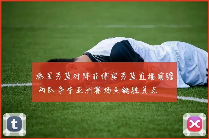 韩国男篮对阵菲律宾男篮直播前瞻 两队争夺亚洲赛场关键胜负点