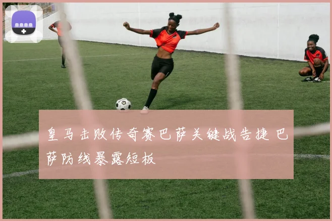 皇马击败传奇赛巴萨关键战告捷 巴萨防线暴露短板