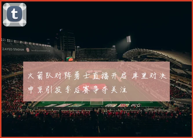 火箭队对阵勇士直播开启 库里对决申京引发季后赛争夺关注