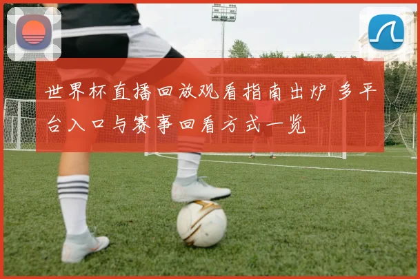 世界杯直播回放观看指南出炉 多平台入口与赛事回看方式一览