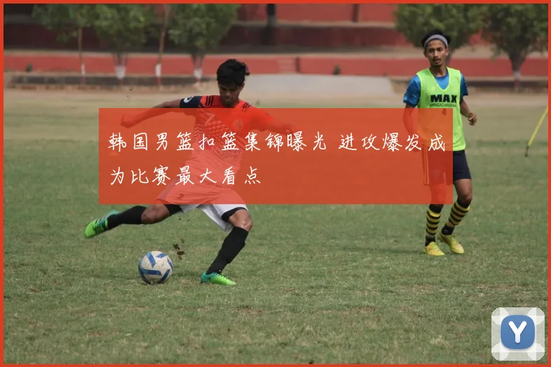 韩国男篮扣篮集锦曝光 进攻爆发成为比赛最大看点