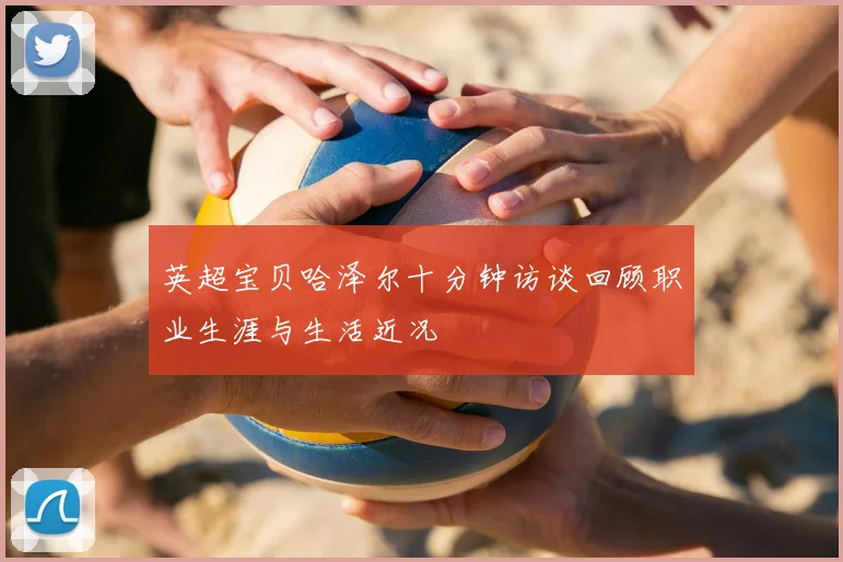 英超宝贝哈泽尔十分钟访谈回顾职业生涯与生活近况