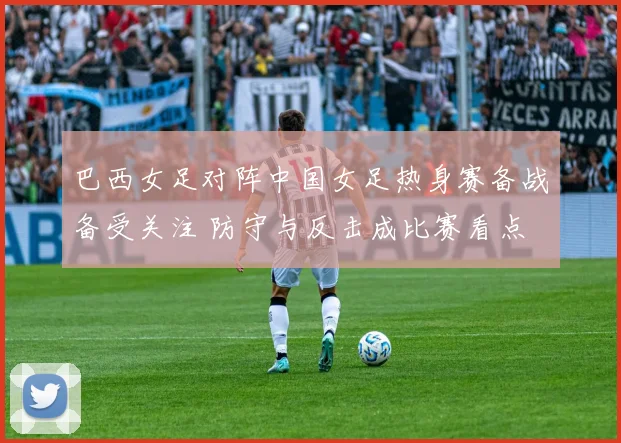 巴西女足对阵中国女足热身赛备战备受关注 防守与反击成比赛看点