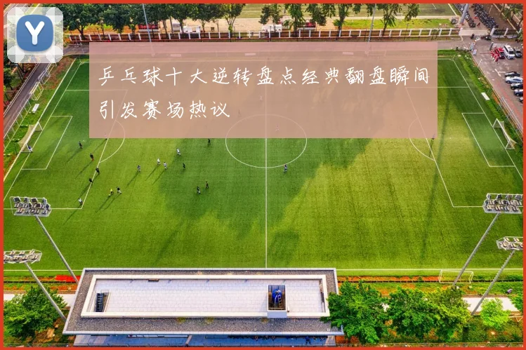 乒乓球十大逆转盘点经典翻盘瞬间引发赛场热议