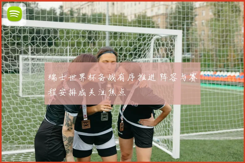 瑞士世界杯备战有序推进 阵容与赛程安排成关注焦点