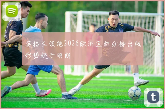 英格兰领跑2026欧洲区积分榜出线形势趋于明朗