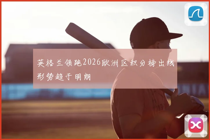 英格兰领跑2026欧洲区积分榜出线形势趋于明朗