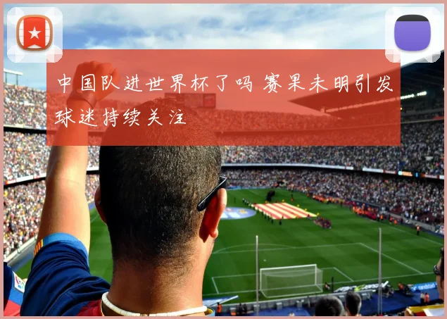 中国队进世界杯了吗 赛果未明引发球迷持续关注