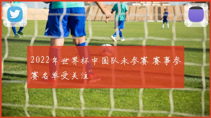 2022年世界杯中国队未参赛 赛事参赛名单受关注