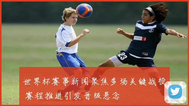 世界杯赛事新闻聚焦多场关键战役 赛程推进引发晋级悬念