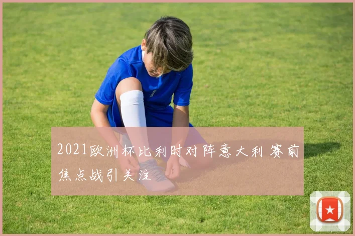 2021欧洲杯比利时对阵意大利 赛前焦点战引关注